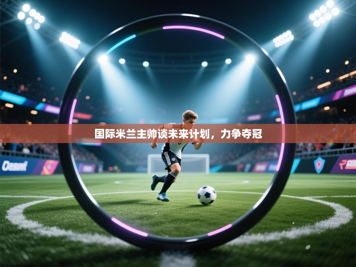 国际米兰主帅谈未来计划，力争夺冠  第1张