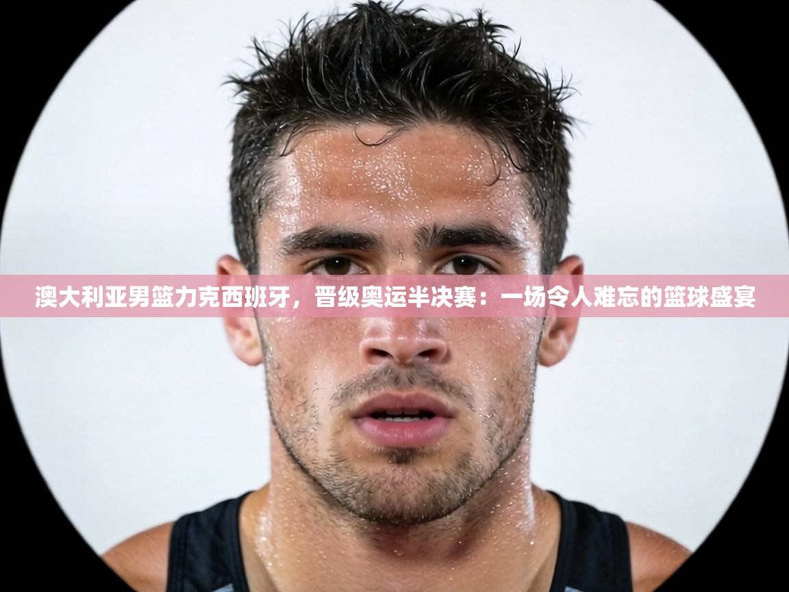 澳大利亚男篮力克西班牙，晋级奥运半决赛：一场令人难忘的篮球盛宴  第1张