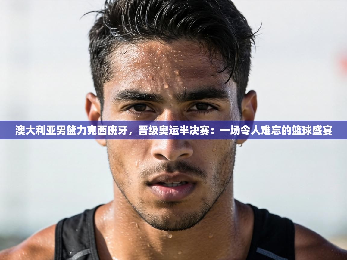 澳大利亚男篮力克西班牙，晋级奥运半决赛：一场令人难忘的篮球盛宴  第2张